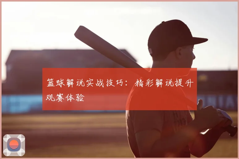 篮球解说实战技巧：精彩解说提升观赛体验