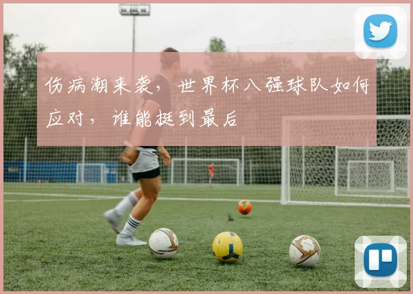 伤病潮来袭，世界杯八强球队如何应对，谁能挺到最后