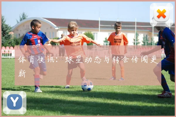 体育快讯：球星动态与转会传闻更新