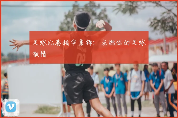 足球比赛精华集锦：点燃你的足球激情
