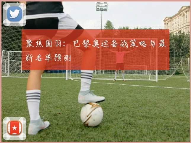 聚焦国羽：巴黎奥运备战策略与最新名单预测
