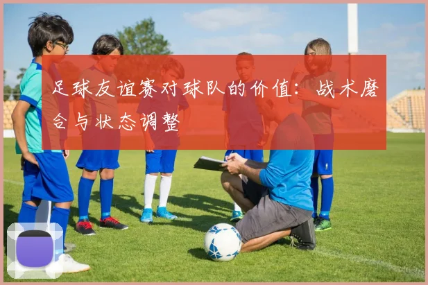足球友谊赛对球队的价值：战术磨合与状态调整