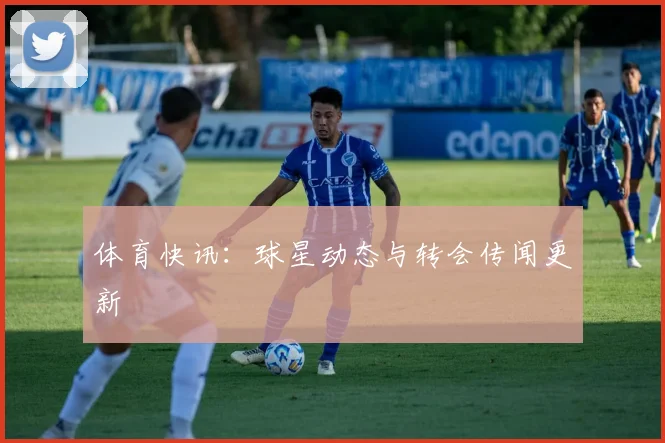 体育快讯：球星动态与转会传闻更新