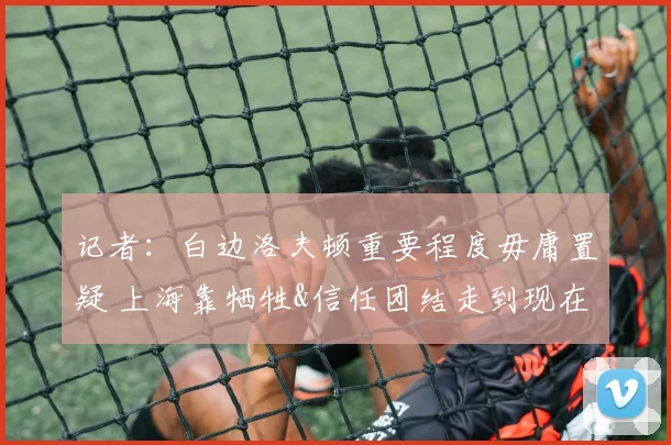 记者：白边洛夫顿重要程度毋庸置疑 上海靠牺牲&信任团结走到现在