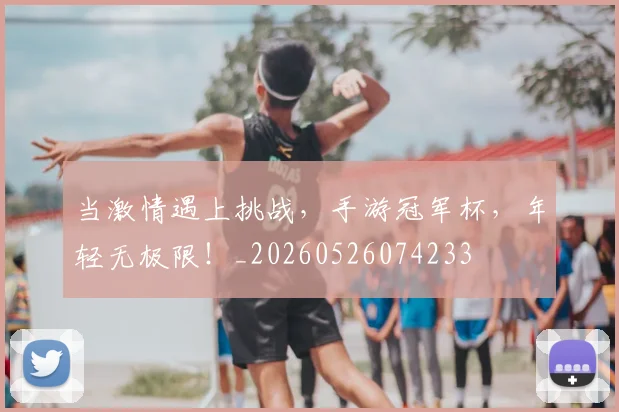 当激情遇上挑战，手游冠军杯，年轻无极限！_20260526074233