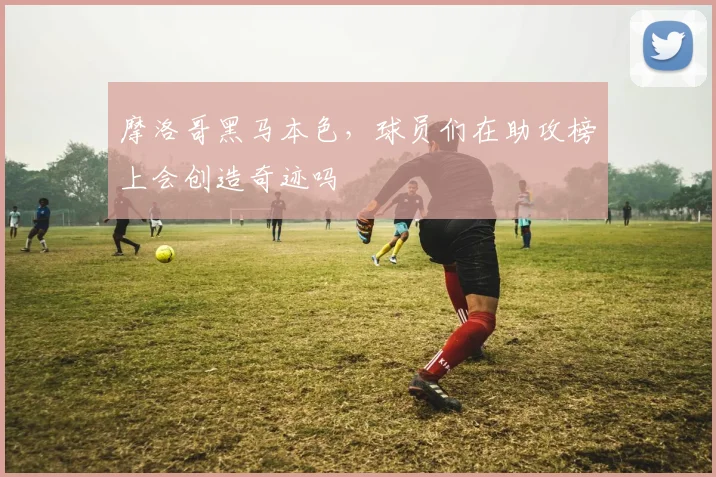 摩洛哥黑马本色，球员们在助攻榜上会创造奇迹吗