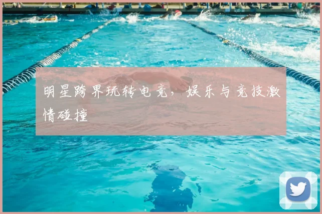 明星跨界玩转电竞，娱乐与竞技激情碰撞