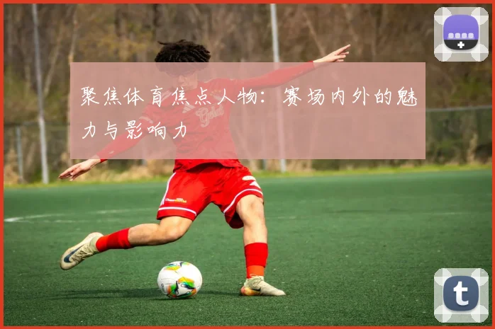 聚焦体育焦点人物：赛场内外的魅力与影响力