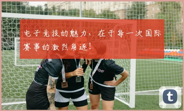 电子竞技的魅力，在于每一次国际赛事的激烈角逐！