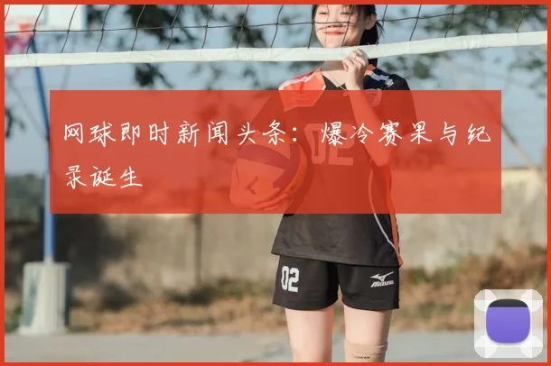 网球即时新闻头条:爆冷赛果与纪录诞生