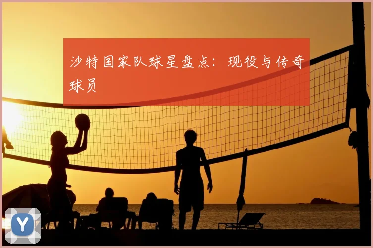 沙特国家队球星盘点:现役与传奇球员