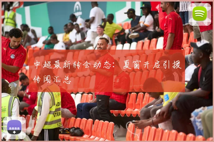 中超最新转会动态：夏窗开启引援传闻汇总