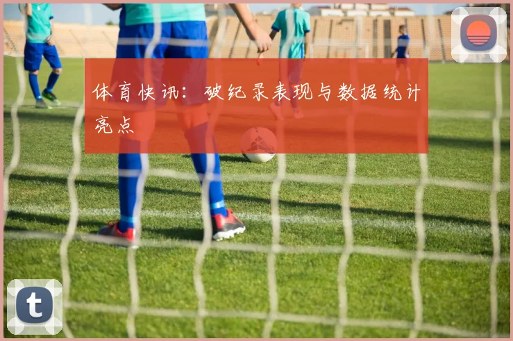 体育快讯：破纪录表现与数据统计亮点