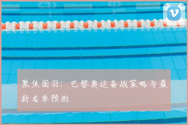 聚焦国羽：巴黎奥运备战策略与最新名单预测