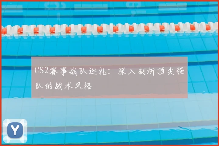 CS2赛事战队巡礼：深入剖析顶尖强队的战术风格