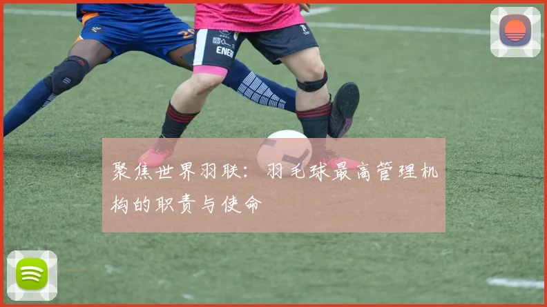 聚焦世界羽联：羽毛球最高管理机构的职责与使命
