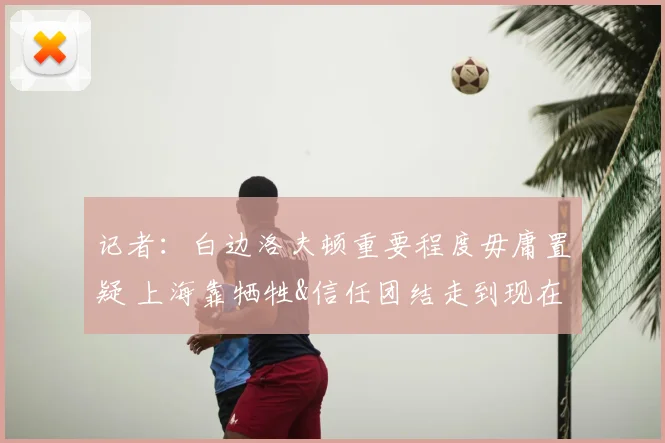记者：白边洛夫顿重要程度毋庸置疑 上海靠牺牲&信任团结走到现在